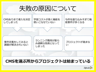 失敗の原因について
ランニング費⽤用が膨ら
み過剰な投資となって
しまった
プロジェクトが進まな
い
要件定義をしてみると
課題が解決されいない
CMSありきで導⼊入を決定
してしまった
学習コストが⾼高く機能を
使いこなせていない
与件を盛り込みすぎて機
能要件が多くなる
CMSを選ぶ所からプロジェクトは始まっている
 