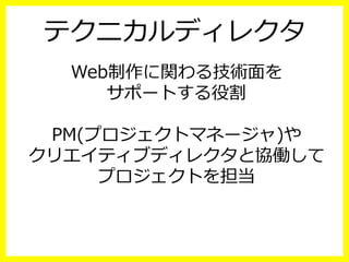 テクニカルディレクタ
Web制作に関わる技術⾯面を
サポートする役割
PM(プロジェクトマネージャ)や
クリエイティブディレクタと協働して
プロジェクトを担当
 