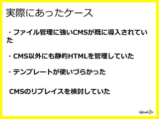 ・CMSの候補をピックアップ
・課題などからCMSに求めら
 　れる機能を洗い出す
この時は出⼒力力したHTMLを直接編集するなどが
あったため静的なCMSをピックアップ
主要CMS
ピックアップ
 