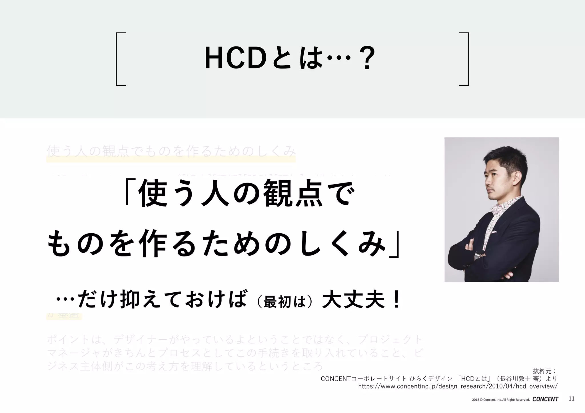 2018 © Concent, Inc. All RightsReserved. 11
使う人の観点でものを作るためのしくみ
HCDは次の４つのフェーズ[観察][理解][設計][評価]で構成されており、
この手続きを取り入れることで作られるものに利用者の観点を取り入れられ
る、という考え方
コンピュータシステムだけでなく、実は書籍やプロダクト、サービスなど幅
広くこの考え方が有効である
最近ではこのHCDの考え方をビジネスに取り入れた手法として「デザイン思
考（Design Thinking）」というものが普及してきています。
ユーザー体験（ユーザーエクスペリエンス）という考え方も、 HCDプロセス
が基盤
ポイントは、デザイナーがやっているよということではなく、プロジェクト
マネージャがきちんとプロセスとしてこの手続きを取り入れていること、ビ
ジネス主体側がこの考え方を理解しているというところ 抜粋元：
CONCENTコーポレートサイト ひらくデザイン 「HCDとは」（長谷川敦士 著）より
https://www.concentinc.jp/design_research/2010/04/hcd_overview/
HCDとは…？
「使う人の観点で
ものを作るためのしくみ」
…だけ抑えておけば（最初は）大丈夫！
 