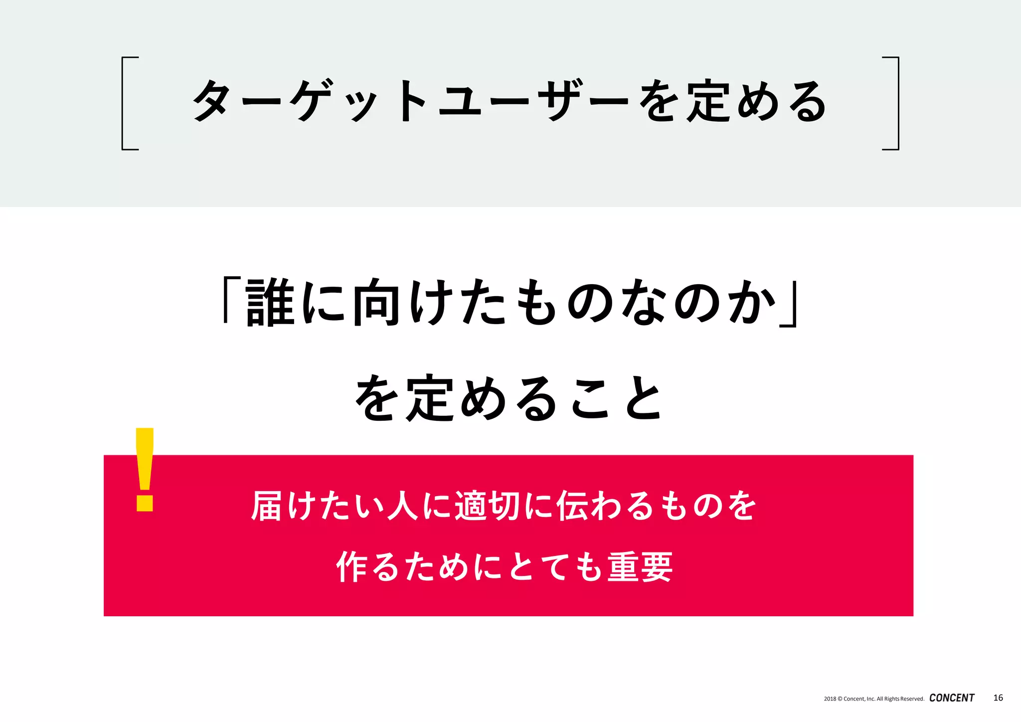 2018 © Concent, Inc. All RightsReserved. 16
「誰に向けたものなのか」
を定めること
届けたい人に適切に伝わるものを
作るためにとても重要
ターゲットユーザーを定める
!
 