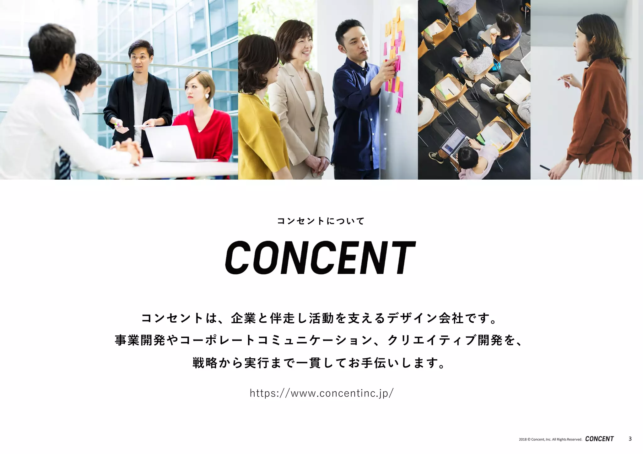 2018 © Concent, Inc. All RightsReserved. 3
https://www.concentinc.jp/
コンセントは、企業と伴走し活動を支えるデザイン会社です。
事業開発やコーポレートコミュニケーション、クリエイティブ開発を、
戦略から実行まで一貫してお手伝いします。
コンセントについて
 