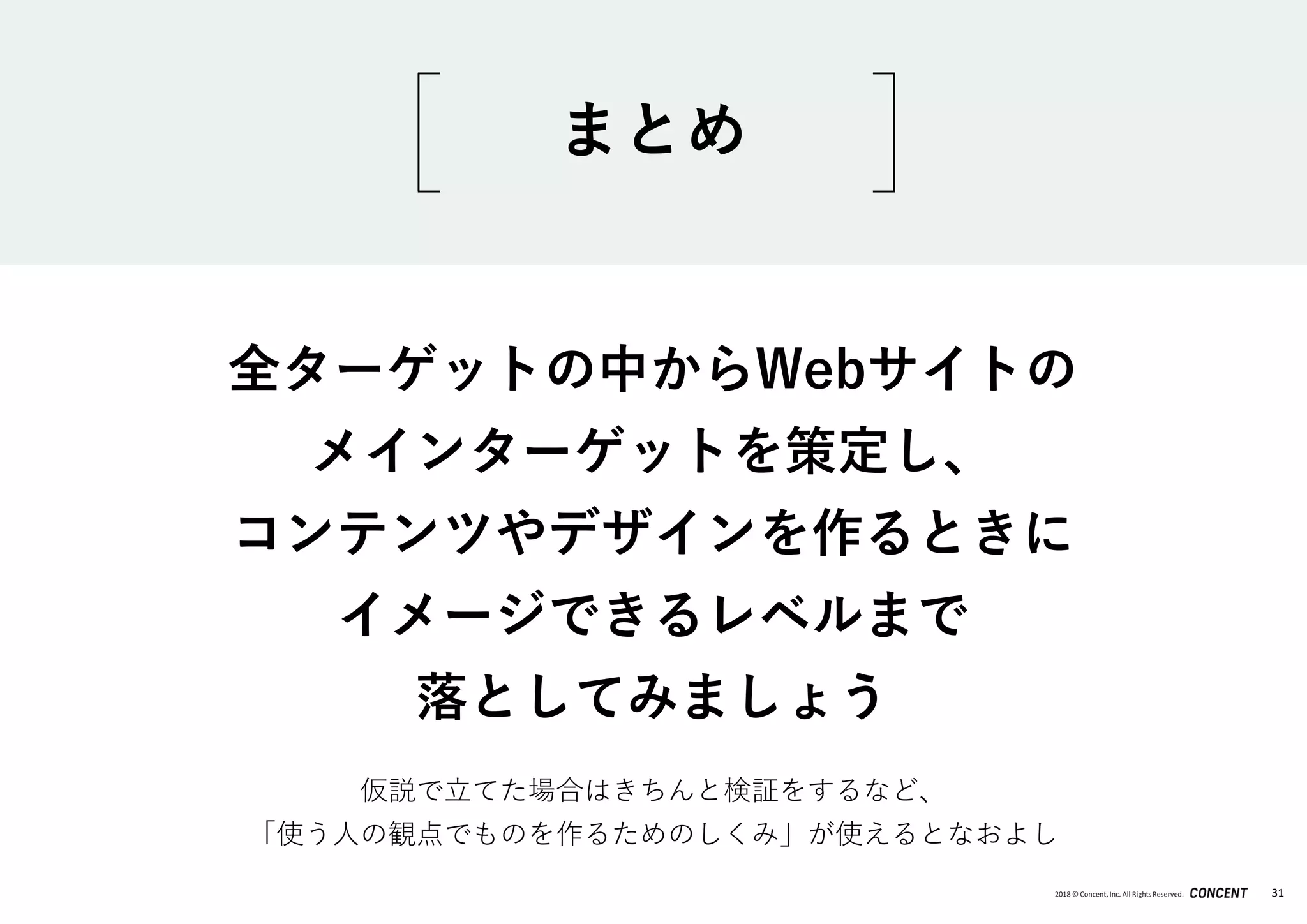 2018 © Concent, Inc. All RightsReserved. 31
全ターゲットの中からWebサイトの
メインターゲットを策定し、
コンテンツやデザインを作るときに
イメージできるレベルまで
落としてみましょう
まとめ
仮説で立てた場合はきちんと検証をするなど、
「使う人の観点でものを作るためのしくみ」が使えるとなおよし
 