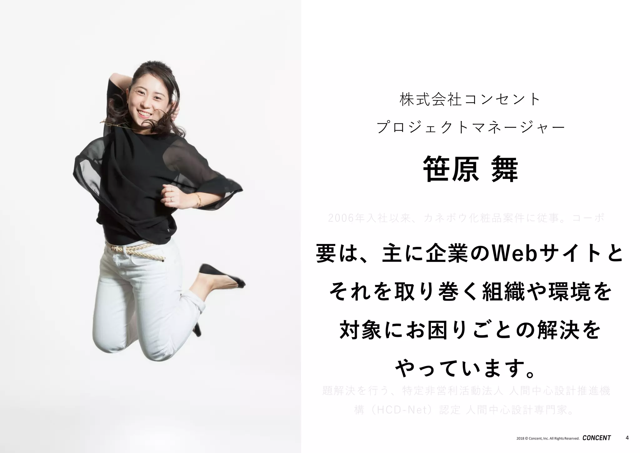 2018 © Concent, Inc. All RightsReserved. 4
2006年入社以来、カネボウ化粧品案件に従事。コーポ
レートサイトや複数のブランドサイトの構築～運用に加
え、社内の管理ツールなどの構築～運用に携わり、Web
活用におけるアドバイザーも務める。また、Webサイト
構築のみではなくEIA（Enterprise Information
Architecture）観点でのWeb戦略立案なども行い、過去
にはWebガバナンス戦略の立案や、中長期Web戦略立案
からそれを実行するための企業内組織の立ち上げにおけ
るアドバイザーなどの実績がある。ユーザーを中心に問
題解決を行う、特定非営利活動法人 人間中心設計推進機
構（HCD-Net）認定 人間中心設計専門家。
株式会社コンセント
プロジェクトマネージャー
笹原 舞
要は、主に企業のWebサイトと
それを取り巻く組織や環境を
対象にお困りごとの解決を
やっています。
 
