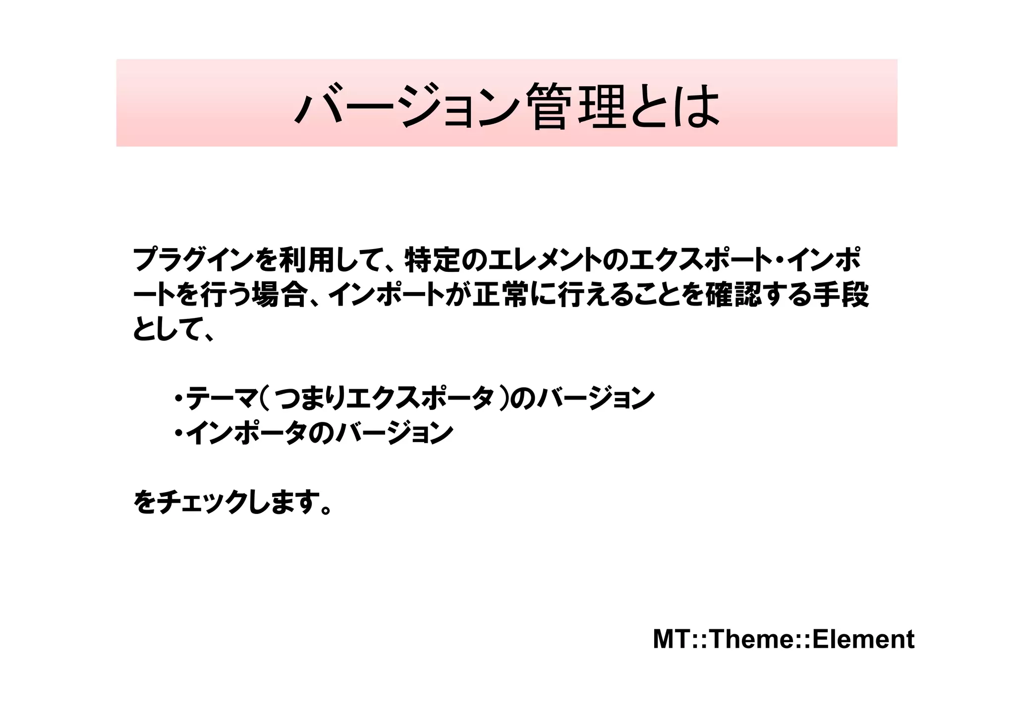 バージョン管理とは

プラグインを利用して、特定のエレメントのエクスポート・インポ
ートを行う場合、インポートが正常に行えることを確認する手段
として、

 ・テーマ（つまりエクスポータ）のバージョン
 ・インポータのバージョン

をチェックします。



                     MT::Theme::Element
 