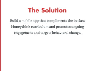 The Solution 
Build a mobile app that compliments the in class 
Moneythink curriculum and promotes ongoing 
engagement and...