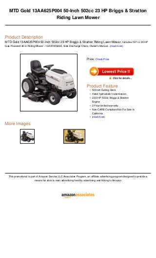 MTD Gold 13AA625P004 50-Inch 502cc 23 HP Briggs & Stratton
Riding Lawn Mower
Product Description
MTD Gold 13AA625P004 50-Inch 502cc 23 HP Briggs & Stratton Riding Lawn Mower, Includes 597 cc 20 HP
Gas Powered 42-in Riding Mower - 13AX795S004, Side Discharge Chute, Owner's Manual...(read more)
More Images
This promotional is part of Amazon Service LLC Associates Program, an affiliate advertising program designed to provide a
means for sites to earn advertising feed by advertising and linking to Amazon
Price: Check Price
Product Feature
50-Inch Cutting Deck•
Hand hydrostatic transmission•
23.0 HP 502cc Briggs & Stratton
Engine
•
2-Year limited warranty•
Non-CARB Compliant/Not For Sale In
California
•
(read more)•
 