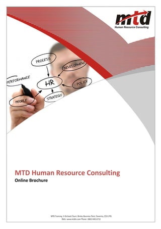  
MTD Human Resource Consulting 
Online Brochure 




                                                  Telephone: 0800 849 6732
              Web:MTD Training, 5 Orchard Court, Binley Business Park, Coventry, CV3 2TQ
                   www.mtdhr.com                                                           1
                               Web: www.mtdhr.com Phone: 0800 849 6732
 