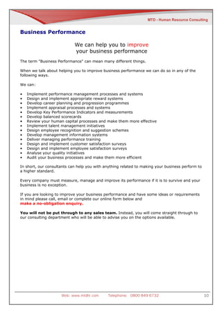 Business Performance

                            We can help you to improve
                            your business performance
The term "Business Performance" can mean many different things.

When we talk about helping you to improve business performance we can do so in any of the
following ways.

We can:

•   Implement performance management processes and systems
•   Design and implement appropriate reward systems
•   Develop career planning and progression programmes
•   Implement appraisal processes and systems
•   Develop Key Performance Indicators and measurements
•   Develop balanced scorecards
•   Review your human capital processes and make them more effective
•   Implement talent management initiatives
•   Design employee recognition and suggestion schemes
•   Develop management information systems
•   Deliver managing performance training
•   Design and implement customer satisfaction surveys
•   Design and implement employee satisfaction surveys
•   Analyse your quality initiatives
•   Audit your business processes and make them more efficient

In short, our consultants can help you with anything related to making your business perform to
a higher standard.

Every company must measure, manage and improve its performance if it is to survive and your
business is no exception.

If you are looking to improve your business performance and have some ideas or requirements
in mind please call, email or complete our online form below and
make a no-obligation enquiry.

You will not be put through to any sales team. Instead, you will come straight through to
our consulting department who will be able to advise you on the options available.




                     Web: www.mtdhr.com       Telephone: 0800 849 6732                            10
 