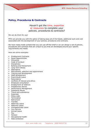 Policy, Procedures & Contracts

                           Haven't got the time, expertise
                           or resources to complete your
                          policies, procedures & contracts?
We can do them for you!

MTD can provide you with the option of taking away all of the hassle, additional work and cost
associated with the development of your policies, procedures and contracts.

We have ready-made content that you can use off-the-shelf or we can design a set of policies,
procedures and contracts that are unique to you that are developed around your specific
requirements and needs.

Here are some examples:

•   Employment Contracts
•   Equal Opportunities
•   Grievance
•   Code of Conduct
•   Disciplinary
•   Bullying and Harassment
•   Long Term Illness
•   Attendance
•   Recruitment, selection and appointment
•   Training and development
•   Staff development
•   Exam/study Leave
•   Redundancy
•   Conflicts of interest and ethics
•   Employee consultation
•   Employment of relatives
•   Probationary Period
•   Performance Management
•   Substance Abuse
•   Travel and subsistence
•   Expenses
•   Dress code
•   Termination
•   Retirement
•   Transfer
•   Maternity Leave
•   Paternity Leave
•   Compassionate Leave
•   Jury Service
•   Annual Leave
•   Pay
•   Pension
•   Occupational health
•   Data protection

                     Web: www.mtdhr.com       Telephone: 0800 849 6732                           11
 