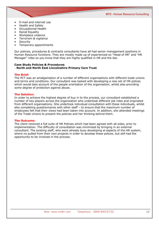 •   E-mail and internet use
•   Health and Safety
•   Occupational Health
•   Racial Equality
•   Workplace violence
•   Terrorism & vigilance
•   Security
•   Temporary appointments

Our policies, procedures & contracts consultants have all had senior management positions in
Human Resource functions. They are mostly made up of experienced ex "Head of HR" and "HR
Manager" roles so you know that they are highly qualified in HR and the law.

Case Study Policies & Procedures
– North and North East Lincolnshire Primary Care Trust

The Brief:
The PCT was an amalgamation of a number of different organisations with different trade unions
and terms and conditions. Our consultant was tasked with developing a new set of HR polices
which would take account of the people orientation of the organisation, whilst also providing
some degree of protection against abuse.

The Solution:
In order to achieve the highest degree of buy in to the process, our consultant established a
number of key players across the organisation who undertook different job roles and originated
from different organisations. She undertook individual consultation with these individuals, whilst
also completing questionnaires with other staff – to ensure that the maximum number of
employees felt that their views had been taken into account. In addition, she attended meetings
of the Trade Unions to present the policies and her thinking behind them.

The Outcome:
The client received a full suite of HR Policies which had been agreed with all sides, prior to
implementation. The difficulty of consultation was minimised by bringing in an external
consultant. The existing staff, who were already busy developing al aspects of the HR system,
where no pulled from their own projects in order to develop these polices, but still had the
opportunity to be involved in the process.




                      Web: www.mtdhr.com       Telephone: 0800 849 6732                              12
 