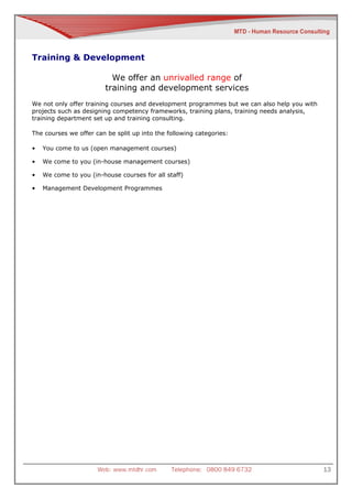 Training & Development

                           We offer an unrivalled range of
                         training and development services
We not only offer training courses and development programmes but we can also help you with
projects such as designing competency frameworks, training plans, training needs analysis,
training department set up and training consulting.

The courses we offer can be split up into the following categories:

•   You come to us (open management courses)

•   We come to you (in-house management courses)

•   We come to you (in-house courses for all staff)

•   Management Development Programmes




                      Web: www.mtdhr.com       Telephone: 0800 849 6732                       13
 