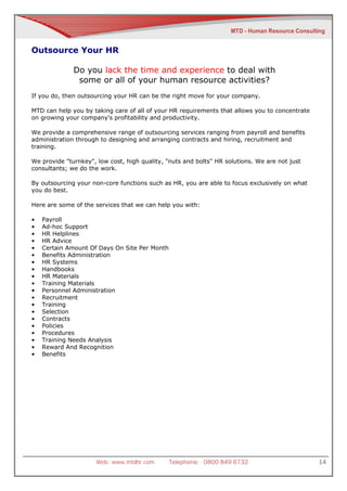 Outsource Your HR

              Do you lack the time and experience to deal with
               some or all of your human resource activities?
If you do, then outsourcing your HR can be the right move for your company.

MTD can help you by taking care of all of your HR requirements that allows you to concentrate
on growing your company's profitability and productivity.

We provide a comprehensive range of outsourcing services ranging from payroll and benefits
administration through to designing and arranging contracts and hiring, recruitment and
training.

We provide "turnkey", low cost, high quality, "nuts and bolts" HR solutions. We are not just
consultants; we do the work.

By outsourcing your non-core functions such as HR, you are able to focus exclusively on what
you do best.

Here are some of the services that we can help you with:

•   Payroll
•   Ad-hoc Support
•   HR Helplines
•   HR Advice
•   Certain Amount Of Days On Site Per Month
•   Benefits Administration
•   HR Systems
•   Handbooks
•   HR Materials
•   Training Materials
•   Personnel Administration
•   Recruitment
•   Training
•   Selection
•   Contracts
•   Policies
•   Procedures
•   Training Needs Analysis
•   Reward And Recognition
•   Benefits




                      Web: www.mtdhr.com       Telephone: 0800 849 6732                         14
 