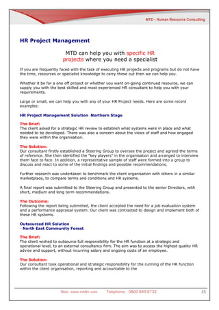 HR Project Management

                        MTD can help you with specific HR
                       projects where you need a specialist
If you are frequently faced with the task of executing HR projects and programs but do not have
the time, resources or specialist knowledge to carry these out then we can help you.

Whether it be for a one off project or whether you want on-going continued resource, we can
supply you with the best skilled and most experienced HR consultant to help you with your
requirements.

Large or small, we can help you with any of your HR Project needs. Here are some recent
examples:

HR Project Management Solution -Northern Stage

The Brief:
The client asked for a strategic HR review to establish what systems were in place and what
needed to be developed. There was also a concern about the views of staff and how engaged
they were within the organisation.

The Solution:
Our consultant firstly established a Steering Group to oversee the project and agreed the terms
of reference. She then identified the “key players” in the organisation and arranged to interview
them face to face. In addition, a representative sample of staff were formed into a group to
discuss and react to some of the initial findings and possible recommendations.

Further research was undertaken to benchmark the client organisation with others in a similar
marketplace, to compare terms and conditions and HR systems.

A final report was submitted to the Steering Group and presented to the senior Directors, with
short, medium and long term recommendations.

The Outcome:
Following the report being submitted, the client accepted the need for a job evaluation system
and a performance appraisal system. Our client was contracted to design and implement both of
these HR systems.

Outsourced HR Solution
– North East Community Forest

The Brief:
The client wished to outsource full responsibility for the HR function at a strategic and
operational level, to an external consultancy firm. The aim was to access the highest quality HR
advice and support, without incurring salary and ongoing costs of an employee.

The Solution:
Our consultant took operational and strategic responsibility for the running of the HR function
within the client organisation, reporting and accountable to the




                      Web: www.mtdhr.com       Telephone: 0800 849 6732                             15
 