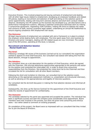 Executive Director. This involved preparing and issuing contracts of employment and dealing
with all other legal issues related to employment; developing an employee handbook and related
HR polices; leading on recruitment and selection of staff and sitting on the selection panel of
senior appointments; dealing with long term sickness absence and short term conduct related
absence; developing new HR systems as the business has developed (e.g. job descriptions and a
performance management system); diffusing a potential constructive dismissal claim by making
a compromise agreement; negotiating TUPE transfers; holding HR clinics to address the needs
and concerns of staff; issuing a quarterly legal update; undertaking an annual HR healthcheck to
ensure ongoing compliance with employment law issues.

The Outcome:
All legal requirements of employment are complied with and a framework is in place to protect
the employer whilst dealing fairly with employees. The time spent away from core business by
Directors and senior managers, dealing with HR related issues are now minimised. The overall
cost of the HR function, operating at this level, is reduced.

Recruitment and Selection Solution
– Mental Health Care

The Brief:
Following a strategic HR review of the business (carried out by our consultant) the organisation
wished to appoint it’s first Chief Executive. Our consultant was tasked with taking this from the
Board decision, through to appointment.

The Solution:
Our consultant drew up a job description for the position of Chief Executive, which she agreed
with the Chairman. She sourced advertising opportunities appropriate to the seniority and sector
for the position and conducted the initial paper sift, in order to divert time consuming
responsibilities from the Directors. She presented her initial short list to the Chairman and then
circulated the list for consultation with all other Board members.

Following the short and invitation to interview, our consultant led on the selection event,
advertising on the appropriate assessment methods (i.e. presentation and structured interview),
as well as advising on the appropriateness and legality of interview questions.

Our consultant led the de-brief discussion in making the final selection decision and informed all
candidates.

Subsequently, she drew up the Service Contract for the appointment of the Chief Executive and
holds the records of appointment for confidentiality.

The Outcome:
The candidate selected by the panel was appointed and accepted the position. The individual has
been a significant success and seen the company grow considerably since appointment. Board
members were fully involved in the process, but were not given time consuming and onerous
tasks – but rather asked to comment on existing proposals.

On completion of this project, the Board were so impressed with our consultant that they invited
her to join the Board of Directors.




                      Web: www.mtdhr.com       Telephone: 0800 849 6732                              16
 