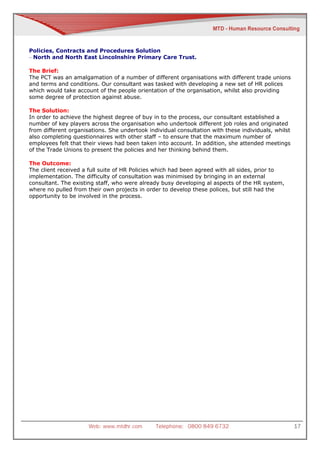 Policies, Contracts and Procedures Solution
– North and North East Lincolnshire Primary Care Trust.

The Brief:
The PCT was an amalgamation of a number of different organisations with different trade unions
and terms and conditions. Our consultant was tasked with developing a new set of HR polices
which would take account of the people orientation of the organisation, whilst also providing
some degree of protection against abuse.

The Solution:
In order to achieve the highest degree of buy in to the process, our consultant established a
number of key players across the organisation who undertook different job roles and originated
from different organisations. She undertook individual consultation with these individuals, whilst
also completing questionnaires with other staff – to ensure that the maximum number of
employees felt that their views had been taken into account. In addition, she attended meetings
of the Trade Unions to present the policies and her thinking behind them.

The Outcome:
The client received a full suite of HR Policies which had been agreed with all sides, prior to
implementation. The difficulty of consultation was minimised by bringing in an external
consultant. The existing staff, who were already busy developing al aspects of the HR system,
where no pulled from their own projects in order to develop these polices, but still had the
opportunity to be involved in the process.




                      Web: www.mtdhr.com       Telephone: 0800 849 6732                              17
 