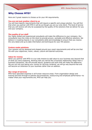Why Choose MTD?
Here are 5 great reasons to choose us for your HR requirements.

You are not just another client to us
You will have specific requirements that will require a specific and unique solution. You will find
that when you partner with MTD it will be as though you are our only client. The level of service
that you will receive will only be surpassed by the quality of the solutions that we deliver for you
and your company.


The quality of our staff
Our highly skilled and experienced consultants will make the difference to your company. Our
consultants have the miles on the clock to provide proven, workable and effective solutions. We
believe in investing heavily in our consultants skills and knowledge to ensure that you receive
the very latest and up to date information and techniques for your HR solution.


Custom made solutions
Your solution will be designed and shaped around your exact requirements and will be one that
fits with your objectives, vision, values, culture and desired outcomes.


Value for money
When you partner with MTD it is our sole mission to add value to your business way beyond that
of what you were expecting. Working with you will be like a business relationship rather than a
business transaction. We will provide advice, guidance and work that will make the difference.
We are not into just taking your money for services rendered -we will go way beyond that and
will become an extension to your business rather than an addition.


Our range of services
MTD have specialist expertise in all human resource areas. From organisation design and
training services through to policies and procedures, outsourcing and employee performance -no
matter what your requirements are, MTD can help you.




                      Web: www.mtdhr.com        Telephone: 0800 849 6732                               2
 
