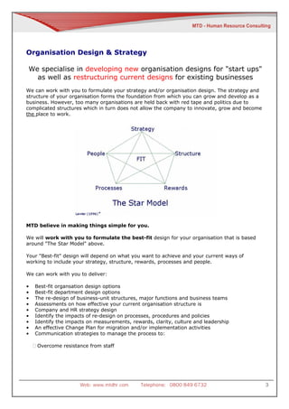Organisation Design & Strategy

We specialise in developing new organisation designs for "start ups"
  as well as restructuring current designs for existing businesses
We can work with you to formulate your strategy and/or organisation design. The strategy and
structure of your organisation forms the foundation from which you can grow and develop as a
business. However, too many organisations are held back with red tape and politics due to
complicated structures which in turn does not allow the company to innovate, grow and become
the place to work.




MTD believe in making things simple for you.

We will work with you to formulate the best-fit design for your organisation that is based
around "The Star Model" above.

Your "Best-fit" design will depend on what you want to achieve and your current ways of
working to include your strategy, structure, rewards, processes and people.

We can work with you to deliver:

•   Best-fit organsation design options
•   Best-fit department design options
•   The re-design of business-unit structures, major functions and business teams
•   Assessments on how effective your current organisation structure is
•   Company and HR strategy design
•   Identify the impacts of re-design on processes, procedures and policies
•   Identify the impacts on measurements, rewards, clarity, culture and leadership
•   An effective Change Plan for migration and/or implementation activities
•   Communication strategies to manage the process to:

    Overcome resistance from staff




                      Web: www.mtdhr.com      Telephone: 0800 849 6732                         3
 