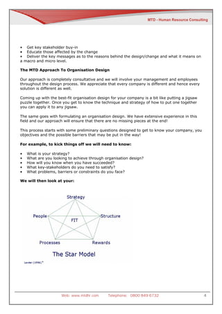 • Get key stakeholder buy-in
• Educate those affected by the change
• Deliver the key messages as to the reasons behind the design/change and what it means on
a macro and micro level.

The MTD Approach To Organisation Design

Our approach is completely consultative and we will involve your management and employees
throughout the design process. We appreciate that every company is different and hence every
solution is different as well.

Coming up with the best-fit organisation design for your company is a bit like putting a jigsaw
puzzle together. Once you get to know the technique and strategy of how to put one together
you can apply it to any jigsaw.

The same goes with formulating an organisation design. We have extensive experience in this
field and our approach will ensure that there are no missing pieces at the end!

This process starts with some preliminary questions designed to get to know your company, you
objectives and the possible barriers that may be put in the way!

For example, to kick things off we will need to know:

•   What is your strategy?
•   What are you looking to achieve through organisation design?
•   How will you know when you have succeeded?
•   What key-stakeholders do you need to satisfy?
•   What problems, barriers or constraints do you face?

We will then look at your:




                      Web: www.mtdhr.com       Telephone: 0800 849 6732                           4
 