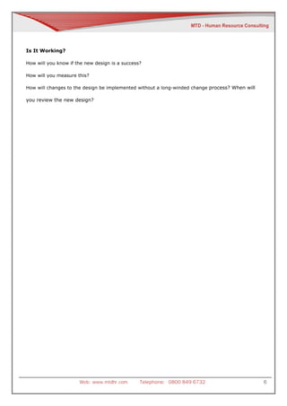 Is It Working?

How will you know if the new design is a success?

How will you measure this?

How will changes to the design be implemented without a long-winded change process? When will

you review the new design?




                      Web: www.mtdhr.com        Telephone: 0800 849 6732                        6
 