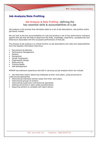Job Analysis/Role Profiling

                  Job Analysis & Role Profiling -defining the
                 key essential skills & accountabilities of a job
Job analysis is the process that ultimately leads to a set of job descriptions, role profiles and/or
job family models.

We can look at the key accountabilities of a job and produce a set of key performance indicators
against that job that will help to determine the skills, knowledge, experience, competencies and
behaviours associated with the successful performance of that job.

The process of job analysis is a critical function as job descriptions and roles and responsibilities
form the baseline information that drive:

•   Recruitment & Selection
•   Performance Management
•   Reward
•   Recognition
•   Career Progression
•   Organisation Design
•   Restructuring
•   Training Needs
•   Self-Development

MTDHR has extensive experience and skill in carrying out job analysis which can include:

• Job interviews and/or observing employees at their work place, using structured or
unstructured approaches.
• Interviewing individual workers away from their work place.
• Interviewing groups of workers.
• Interviewing supervisors and technical specialists.
• Utilising structured or open ended questionnaires.
• Requiring workers to complete self report diaries.




                       Web: www.mtdhr.com        Telephone: 0800 849 6732                               7
 