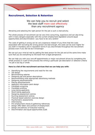 Recruitment, Selection & Retention

                       We can help you to recruit and select
                        the best staff more cost effectively
                           than any recruitment agency
Attracting and selecting the right person for the job is such a vital activity.

The whole process of recruitment can be very time consuming, expensive and can also bring
with it many dangers especially with the current employment legislation around equal
opportunities and discrimination -you have to be very careful!

The costs of getting it wrong can be very expensive indeed! If you think that the costs
associated with recruiting the wrong person are bad enough, the costs can be even higher for
you both in monetary and in reputation terms if you discriminate throughout the recruitment
process even if you did not do it knowingly!

We can put your mind at rest by getting the best person for the job and at the same time make
sure that you do everything by the book from a legal perspective.

We can help you with your one-off appointments or major recruitment drives by completing the
whole process or a part of the process like writing a particular job description or selection criteria
-no job is too big or small.

Here is a list of the recruitment services that we can help you with:

•   Identifying the requirements and need for the role
•   Job design
•   Benchmarking salaries
•   Designing job and person descriptions
•   Recommending most appropriate advertising methods
•   Designing advertisements
•   Placing advertisements
•   Applicant information pack design
•   Candidate screening
•   Candidate profiling
•   Long listing applicants
•   Short-listing applicants
•   Designing assessment centres
•   Running assessment centres
•   Practical based selection exercise design
•   Psychometric assessments
•   Interviewing
•   Pre-employment checks & gathering references
•   Design offer letter and contract of employment
•   Design and delivery of Induction training
•   Discrimination and equal opportunities audit




                       Web: www.mtdhr.com        Telephone: 0800 849 6732                                8
 