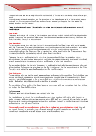You will find that we are a very cost-effective method of finding and attracting the staff that you
need.
Unlike the recruitment agencies, our fee structure is not based upon a % of the starting salary.
Instead, our fees are agreed up-front and are based around getting you the best value for
money services on the market.

Case Study -Recruitment Of A Chief Executive Recruitment and Selection – Mental
Health Care

The Brief:
Following a strategic HR review of the business (carried out by this consultant) the organisation
wished to appoint it’s first Chief Executive. Our consultant was tasked with taking this from the
Board decision, through to appointment.

The Solution:
Our consultant drew up a job description for the position of Chief Executive, which she agreed
with the Chairman. She sourced advertising opportunities appropriate to the seniority and sector
for the position and conducted the initial paper sift, in order to divert time consuming
responsibilities from the Directors. She presented her initial short list to the Chairman and then
circulated the list for consultation with all other Board members.

Following the short and invitation to interview, our consultant led on the selection event,
advertising on the appropriate assessment methods (i.e. presentation and structured interview),
as well as advising on the appropriateness and legality of interview questions.

Our consultant led on the de-brief discussion in making the final selection decision and informed
all candidates. Subsequently, she drew up the Service Contract for the appointment of the Chief
Executive and holds the records of appointment for confidentiality.

The Outcome:
The candidate selected by the panel was appointed and accepted the position. The individual has
been a significant success and seen the company grow considerably since appointment. Board
members were fully involved in the process, but were not given time consuming and onerous
tasks – but rather asked to comment on existing proposals.

On completion of this project, the Board were so impressed with our consultant that they invited
her to join the Board of Directors!

In Summary
Whatever your recruitment needs are, we can help you.

We can help you to recruit the one-off appointments that you find difficult to fulfil through to
major company wide recruitment campaigns where 100 staff are required. We can help you with
designing and implementing assessment centres and tests through to conducting your interviews
and designing your job specifications.

Please call, email or complete our online form today for a no-obligation chat. You will
not be put through to any sales team. Instead you will be put through to our specialist HR
recruitment consultants who will let you know what the options are.




                      Web: www.mtdhr.com        Telephone: 0800 849 6732                              9
 