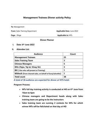 Management Trainees Dinner activity Policy
To: Management
From: Sales Training Department Applicable Date: June 2022
Page: 3Page Applicable to: MTs
Dinner Planner
I. Date: 6th June 2022
II. Attendee List:
Audience Count
Management Trainees 25
Sales Training Team 3
Chinese Managers 5
DHs (Tejas, Taj sir, Vinay Sir) 3
BH ( One who will present at Training) 1
Mithesh (From channel sales, on behalf of Suraj Salunkhe) 1
Total count 38
A total of 38 audience are expected for dinner at VITS hotel.
Program Process:
 MTs full day training activity is conducted at HO on 6th June from
10am to 6pm
 Chinese managers and Department heads along with Sales
training team are going to be the instructors
 Sales training team are running 2 contests for MTs for which
winner MTs will be felicitated on that day at HO
 