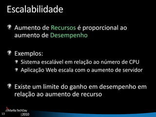 13
MaríliaTechDay
|2010
Escalabilidade
Aumento de Recursos é proporcional ao
aumento de Desempenho
Exemplos:
Sistema escalável em relação ao número de CPU
Aplicação Web escala com o aumento de servidor
Existe um limite do ganho em desempenho em
relação ao aumento de recurso
 