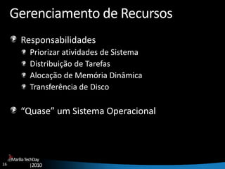 16
MaríliaTechDay
|2010
Gerenciamento de Recursos
Responsabilidades
Priorizar atividades de Sistema
Distribuição de Tarefas
Alocação de Memória Dinâmica
Transferência de Disco
“Quase” um Sistema Operacional
 