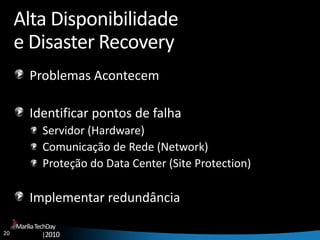 20
MaríliaTechDay
|2010
Alta Disponibilidade
e Disaster Recovery
Problemas Acontecem
Identificar pontos de falha
Servidor (Hardware)
Comunicação de Rede (Network)
Proteção do Data Center (Site Protection)
Implementar redundância
 