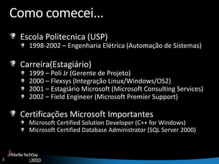 3
MaríliaTechDay
|2010
Como comecei...
Escola Politecnica (USP)
1998-2002 – Engenharia Elétrica (Automação de Sistemas)
Carreira(Estagiário)
1999 – Poli Jr (Gerente de Projeto)
2000 – Flexsys (Integração Linux/Windows/OS2)
2001 – Estagiário Microsoft (Microsoft Consulting Services)
2002 – Field Engineer (Microsoft Premier Support)
Certificações Microsoft Importantes
Microsoft Certified Solution Developer (C++ for Windows)
Microsoft Certified Database Administrator (SQL Server 2000)
 