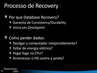 44
MaríliaTechDay
|2010
Processo de Recovery
Por que Database Recovery?
Garantia de Consistency/Durability
Inicia um Checkpoint
Como perder dados:
Desligar o computador inesperadamente?
Faltar de energia elétrica?
Pegar fogo na CPU?
Arremessar o HD contra a janela?
 