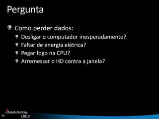 45
MaríliaTechDay
|2010
Pergunta
Como perder dados:
Desligar o computador inesperadamente?
Faltar de energia elétrica?
Pegar fogo na CPU?
Arremessar o HD contra a janela?
 