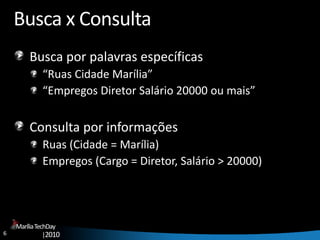 6
MaríliaTechDay
|2010
Busca x Consulta
Busca por palavras específicas
“Ruas Cidade Marília”
“Empregos Diretor Salário 20000 ou mais”
Consulta por informações
Ruas (Cidade = Marília)
Empregos (Cargo = Diretor, Salário > 20000)
 