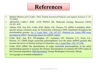 References
•
•
•

•

•

•

Ibrahim Okumus and Y. Çiftci / Turk. Turkish Journal of Fisheries and Aquatic Sciences 3: 5179 (2003)
ARIAGNA LARA,* JOSE LUIS PONCE DE, Molecular Ecology Resources (2010)
10, 421–430
Vallone, P.M., Just, R.S., Coble, M.D., Butler, J.M., Parsons, T.J. (2004) A multiplex allelespecific primer extension assay for forensically informative SNPs distributed throughout the
mitochondrial genome. Int. J. Legal Med., 118: 147-157. [Protocol for 11plex SNP assay
developed at NIST] [Genotyper macro for mtSNP 11plex]
Coble, M.D., Just, R.S., O'Callaghan, J.E., Letmanyi, I.H., Peterson, C.T., Irwin, J.A.,
Parsons, T.J. (2004) Single nucleotide polymorphisms over the entire mtDNA genome that
increase the power of forensic testing in Caucasians. Int. J. Legal Med., 118: 137-146.
Coble, M.D. (2004) The identification of single nucleotide polymorphisms in the entire
mitochondrial genome to increase the forensic discrimination of common HV1/HV2 types in
the Caucasian population. PhD dissertation, George Washington University, 206 pp.
www.google.co.in/mtdna/wikipedia/in

jitenderanduat@gmail.com

 