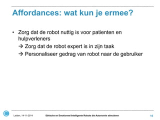 Affordances: wat kun je ermee? 
•Zorg dat de robot nuttig is voor patienten en hulpverleners 
 Zorg dat de robot expert is in zijn taak 
 Personaliseer gedrag van robot naar de gebruiker 
Leiden, 14-11-2014 
Ethische en Emotioneel Intelligente Robots die Autonomie stimuleren 
10  