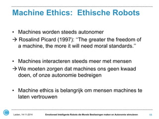 Machine Ethics: Ethische Robots 
•Machines worden steeds autonomer 
 Rosalind Picard (1997): ‘‘The greater the freedom of a machine, the more it will need moral standards.’’ 
•Machines interacteren steeds meer met mensen 
We moeten zorgen dat machines ons geen kwaad doen, of onze autonomie bedreigen 
•Machine ethics is belangrijk om mensen machines te laten vertrouwen 
11 
Leiden, 14-11-2014 
Emotioneel Intelligente Robots die Morele Beslissingen maken en Autonomie stimuleren  