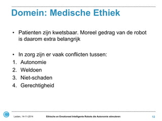 Domein: Medische Ethiek 
•Patienten zijn kwetsbaar. Moreel gedrag van de robot is daarom extra belangrijk 
•In zorg zijn er vaak conflicten tussen: 
1.Autonomie 
2.Weldoen 
3.Niet-schaden 
4.Gerechtigheid 
Leiden, 14-11-2014 
Ethische en Emotioneel Intelligente Robots die Autonomie stimuleren 
12  