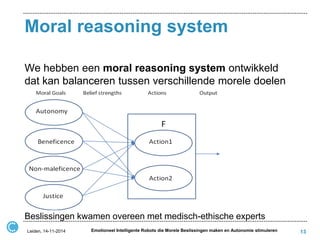 Moral reasoning system 
We hebben een moral reasoning system ontwikkeld dat kan balanceren tussen verschillende morele doelen 
Beslissingen kwamen overeen met medisch-ethische experts 
13 
Leiden, 14-11-2014 
Emotioneel Intelligente Robots die Morele Beslissingen maken en Autonomie stimuleren  
