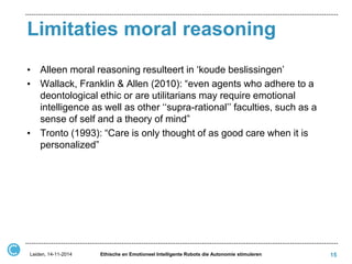 Limitaties moral reasoning 
•Alleen moral reasoning resulteert in ‘koude beslissingen’ 
•Wallack, Franklin & Allen (2010): “even agents who adhere to a deontological ethic or are utilitarians may require emotional intelligence as well as other ‘‘supra-rational’’ faculties, such as a sense of self and a theory of mind” 
•Tronto (1993): “Care is only thought of as good care when it is personalized” 
15 
Leiden, 14-11-2014 
Ethische en Emotioneel Intelligente Robots die Autonomie stimuleren  
