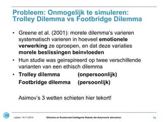 Probleem: Onmogelijk te simuleren: Trolley Dilemma vs Footbridge Dilemma 
•Greene et al. (2001): morele dilemma’s varieren systematisch varieren in hoeveel emotionele verwerking ze oproepen, en dat deze variaties morele beslissingen beinvloeden 
•Hun studie was geinspireerd op twee verschillende varianten van een ethisch dilemma 
•Trolley dilemma (onpersoonlijk) 
Footbridge dilemma (persoonlijk) 
Asimov’s 3 wetten schieten hier tekort! 
16 
Leiden, 14-11-2014 
Ethische en Emotioneel Intelligente Robots die Autonomie stimuleren  