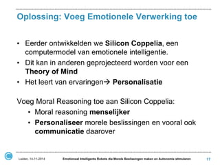 Oplossing: Voeg Emotionele Verwerking toe 
•Eerder ontwikkelden we Silicon Coppelia, een computermodel van emotionele intelligentie. 
•Dit kan in anderen geprojecteerd worden voor een Theory of Mind 
•Het leert van ervaringen Personalisatie 
Voeg Moral Reasoning toe aan Silicon Coppelia: 
•Moral reasoning menselijker 
•Personaliseer morele beslissingen en vooral ook communicatie daarover 
17 
Leiden, 14-11-2014 
Emotioneel Intelligente Robots die Morele Beslissingen maken en Autonomie stimuleren  