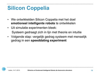 Silicon Coppelia 
•We ontwikkelden Silicon Coppelia met het doel emotioneel intelligente robots te ontwikkelen 
•Uit simulatie experimenten bleek: 
Systeem gedraagt zich in lijn met theorie en intuitie 
•Volgende stap: vergelijk gedrag systeem met menselijk gedrag in een speeddating experiment 
Leiden, 14-11-2014 
Ethische en Emotioneel Intelligente Robots die Autonomie stimuleren 
19  