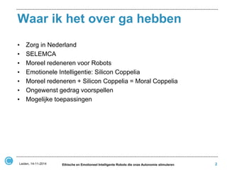 Waar ik het over ga hebben 
•Zorg in Nederland 
•SELEMCA 
•Moreel redeneren voor Robots 
•Emotionele Intelligentie: Silicon Coppelia 
•Moreel redeneren + Silicon Coppelia = Moral Coppelia 
•Ongewenst gedrag voorspellen 
•Mogelijke toepassingen 
Leiden, 14-11-2014 
Ethische en Emotioneel Intelligente Robots die onze Autonomie stimuleren 
2  