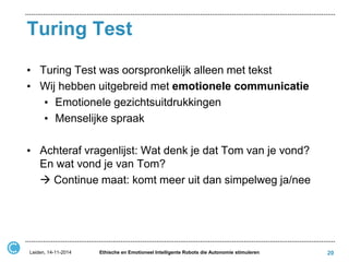 Turing Test 
•Turing Test was oorspronkelijk alleen met tekst 
•Wij hebben uitgebreid met emotionele communicatie 
•Emotionele gezichtsuitdrukkingen 
•Menselijke spraak 
•Achteraf vragenlijst: Wat denk je dat Tom van je vond? En wat vond je van Tom? 
 Continue maat: komt meer uit dan simpelweg ja/nee 
Leiden, 14-11-2014 
Ethische en Emotioneel Intelligente Robots die Autonomie stimuleren 
20  