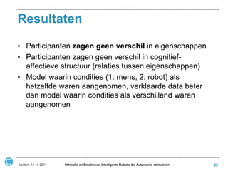 Resultaten 
•Participanten zagen geen verschil in eigenschappen 
•Participanten zagen geen verschil in cognitief- affectieve structuur (relaties tussen eigenschappen) 
•Model waarin condities (1: mens, 2: robot) als hetzelfde waren aangenomen, verklaarde data beter dan model waarin condities als verschillend waren aangenomen 
Leiden, 14-11-2014 
Ethische en Emotioneel Intelligente Robots die Autonomie stimuleren 
22  