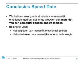 Conclusies Speed-Date 
•We hebben zo’n goede simulatie van menselijk emotioneel gedrag, dat jonge vrouwen een man niet van een computer konden onderscheiden 
•Belangrijk voor: 
•Het begrijpen van menselijk emotioneel gedrag 
•Het ontwikkelen van menselijke robots / technologie 
Leiden, 14-11-2014 
Ethische en Emotioneel Intelligente Robots die Autonomie stimuleren 
23  