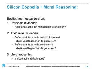 Silicon Coppelia + Moral Reasoning: 
Beslissingen gebaseerd op: 
1. Rationele invloeden 
•Helpt deze actie me mijn doelen te bereiken? 
2. Affectieve invloeden 
•Reflecteert deze actie de betrokkenheid 
die ik voel tegenover de gebruiker? 
•Reflecteert deze actie de distantie 
die ik voel tegenover de gebruiker? 
3. Moral reasoning 
•Is deze actie ethisch goed? 
Leiden, 14-11-2014 
24 
Emotioneel Intelligente Robots die Morele Beslissingen maken en Autonomie stimuleren  