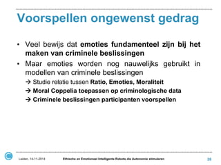Voorspellen ongewenst gedrag 
•Veel bewijs dat emoties fundamenteel zijn bij het maken van criminele beslissingen 
•Maar emoties worden nog nauwelijks gebruikt in modellen van criminele beslissingen 
 Studie relatie tussen Ratio, Emoties, Moraliteit 
 Moral Coppelia toepassen op criminologische data 
 Criminele beslissingen participanten voorspellen 
Leiden, 14-11-2014 
Ethische en Emotioneel Intelligente Robots die Autonomie stimuleren 
26  